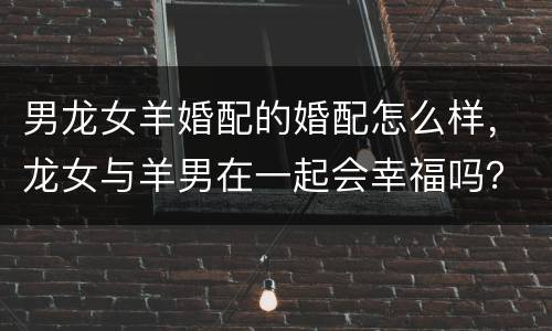 男龙女羊婚配的婚配怎么样，龙女与羊男在一起会幸福吗？