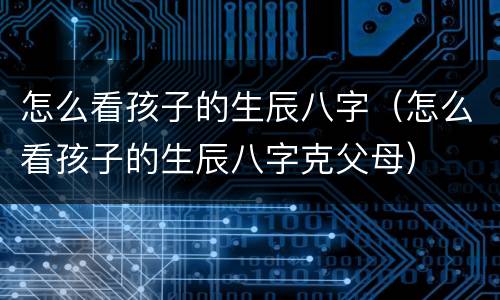 怎么看孩子的生辰八字（怎么看孩子的生辰八字克父母）