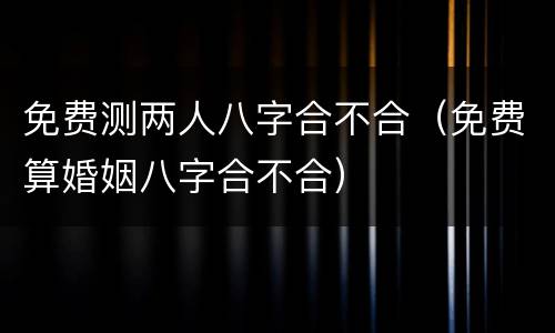免费测两人八字合不合（免费算婚姻八字合不合）