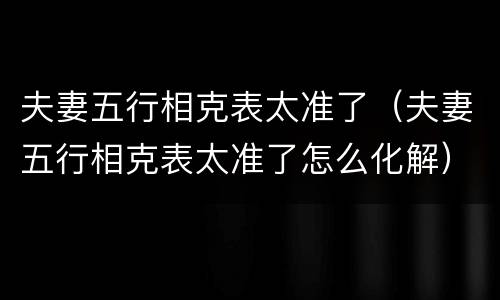 夫妻五行相克表太准了（夫妻五行相克表太准了怎么化解）