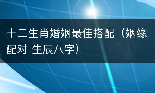 十二生肖婚姻最佳搭配（姻缘配对 生辰八字）