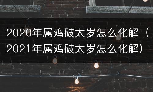 2020年属鸡破太岁怎么化解（2021年属鸡破太岁怎么化解）