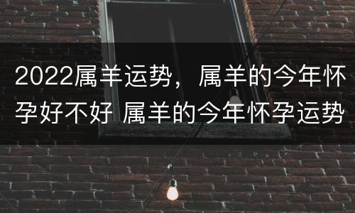 2022属羊运势，属羊的今年怀孕好不好 属羊的今年怀孕运势怎么样