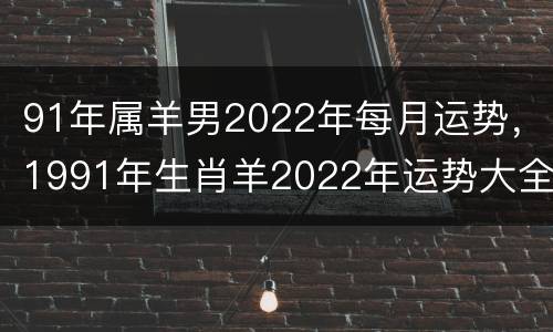 91年属羊男2022年每月运势，1991年生肖羊2022年运势大全