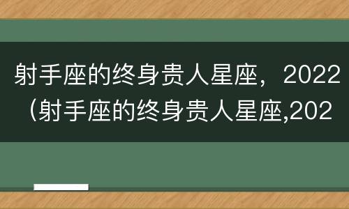 射手座的终身贵人星座，2022（射手座的终身贵人星座,2022年是什么）