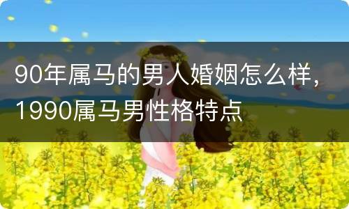 90年属马的男人婚姻怎么样，1990属马男性格特点