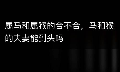 属马和属猴的合不合，马和猴的夫妻能到头吗