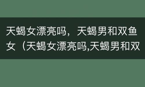 天蝎女漂亮吗，天蝎男和双鱼女（天蝎女漂亮吗,天蝎男和双鱼女配吗）