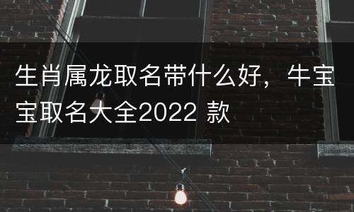 生肖属龙取名带什么好，牛宝宝取名大全2022 款