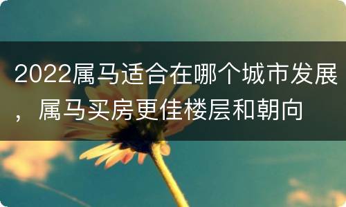 2022属马适合在哪个城市发展，属马买房更佳楼层和朝向