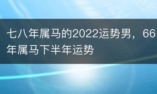 七八年属马的2022运势男，66年属马下半年运势