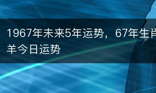1967年未来5年运势，67年生肖羊今日运势