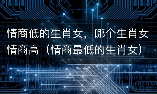 情商低的生肖女，哪个生肖女情商高（情商最低的生肖女）