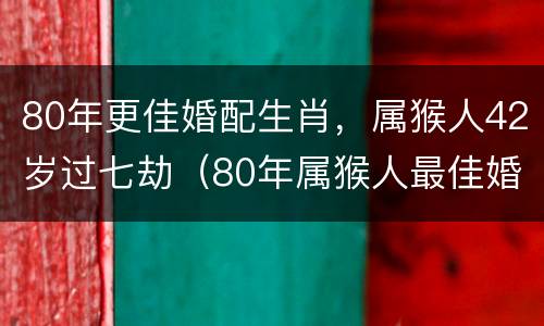 80年更佳婚配生肖，属猴人42岁过七劫（80年属猴人最佳婚配）