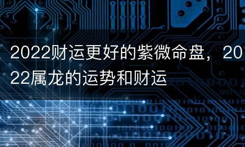2022财运更好的紫微命盘，2022属龙的运势和财运
