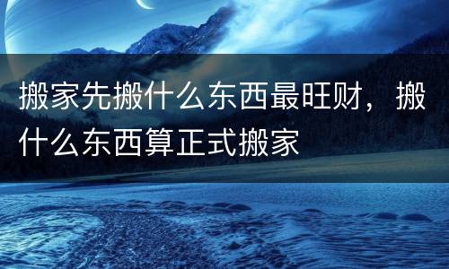 搬家先搬什么东西最旺财，搬什么东西算正式搬家