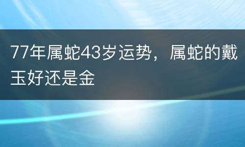 77年属蛇43岁运势，属蛇的戴玉好还是金