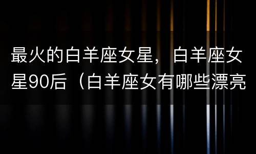 最火的白羊座女星，白羊座女星90后（白羊座女有哪些漂亮的女明星）