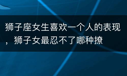 狮子座女生喜欢一个人的表现，狮子女最忍不了哪种撩