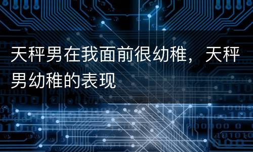 天秤男在我面前很幼稚，天秤男幼稚的表现