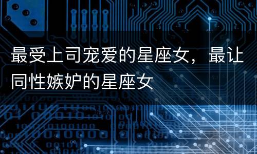 最受上司宠爱的星座女，最让同性嫉妒的星座女