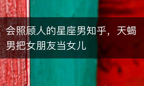 会照顾人的星座男知乎，天蝎男把女朋友当女儿