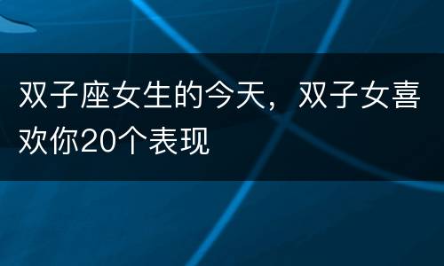 双子座女生的今天，双子女喜欢你20个表现