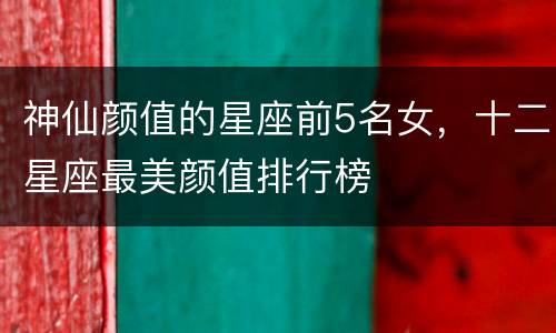神仙颜值的星座前5名女，十二星座最美颜值排行榜