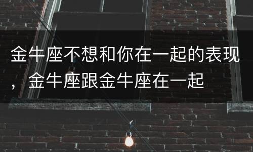 金牛座不想和你在一起的表现，金牛座跟金牛座在一起