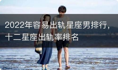 2022年容易出轨星座男排行，十二星座出轨率排名