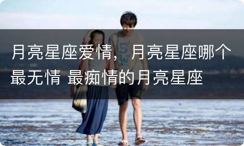 月亮星座爱情，月亮星座哪个最无情 最痴情的月亮星座