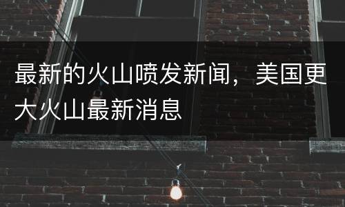 最新的火山喷发新闻，美国更大火山最新消息