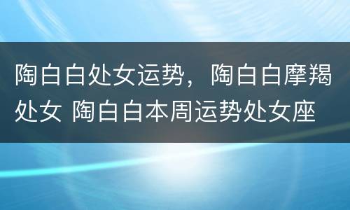 陶白白处女运势，陶白白摩羯处女 陶白白本周运势处女座