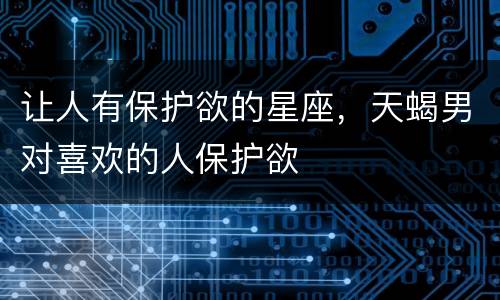 让人有保护欲的星座，天蝎男对喜欢的人保护欲