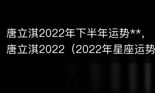 唐立淇2022年下半年运势**，唐立淇2022（2022年星座运势唐立淇）