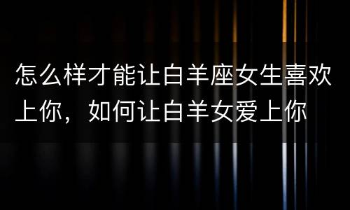 怎么样才能让白羊座女生喜欢上你，如何让白羊女爱上你
