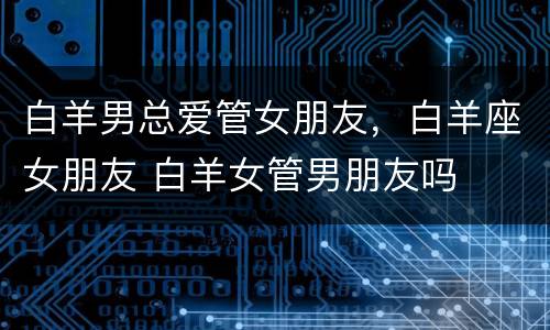 白羊男总爱管女朋友，白羊座女朋友 白羊女管男朋友吗