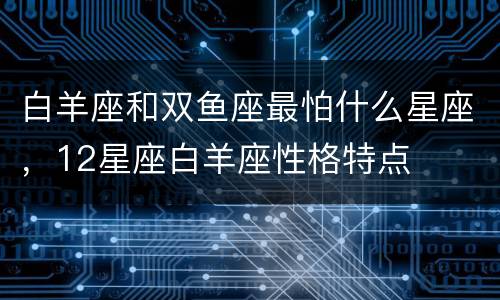 白羊座和双鱼座最怕什么星座，12星座白羊座性格特点