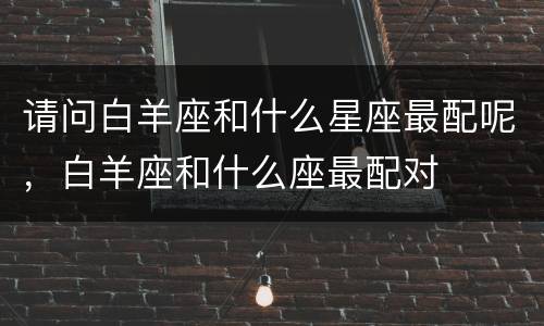 请问白羊座和什么星座最配呢，白羊座和什么座最配对