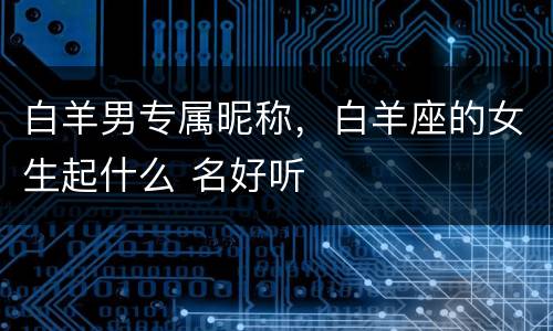 白羊男专属昵称，白羊座的女生起什么 名好听