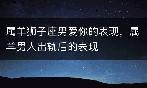 属羊狮子座男爱你的表现，属羊男人出轨后的表现