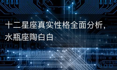 十二星座真实性格全面分析，水瓶座陶白白