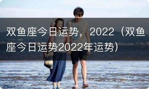 双鱼座今日运势，2022（双鱼座今日运势2022年运势）