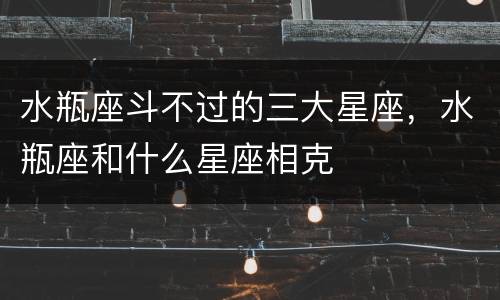水瓶座斗不过的三大星座，水瓶座和什么星座相克