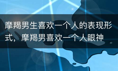 摩羯男生喜欢一个人的表现形式，摩羯男喜欢一个人眼神
