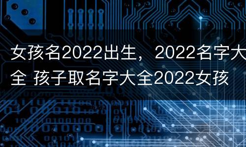 女孩名2022出生，2022名字大全 孩子取名字大全2022女孩