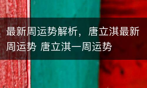 最新周运势解析，唐立淇最新周运势 唐立淇一周运势
