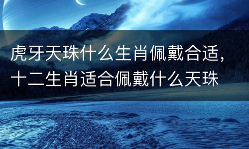 虎牙天珠什么生肖佩戴合适，十二生肖适合佩戴什么天珠
