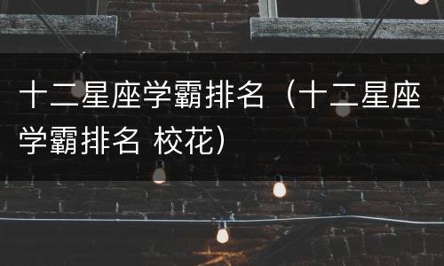 十二星座学霸排名（十二星座学霸排名 校花）