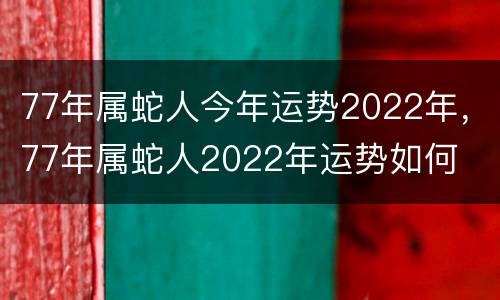 77年属蛇人今年运势2022年，77年属蛇人2022年运势如何